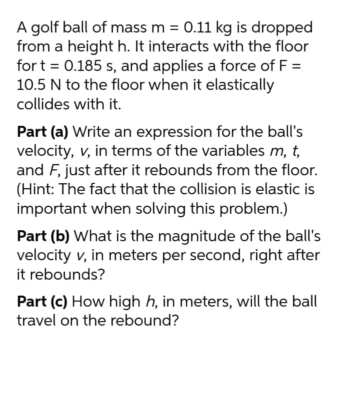 A golf ball of mass m = 0.11 kg is dropped
from a height h. It interacts with the floor
for t = 0.185 s, and applies a force of F =
10.5 N to the floor when it elastically
collides with it.
Part (a) Write an expression for the ball's
velocity, v, in terms of the variables m, t,
and F, just after it rebounds from the floor.
(Hint: The fact that the collision is elastic is
important when solving this problem.)
Part (b) What is the magnitude of the ball's
velocity v, in meters per second, right after
it rebounds?
Part (c) How high h, in meters, will the ball
travel on the rebound?

