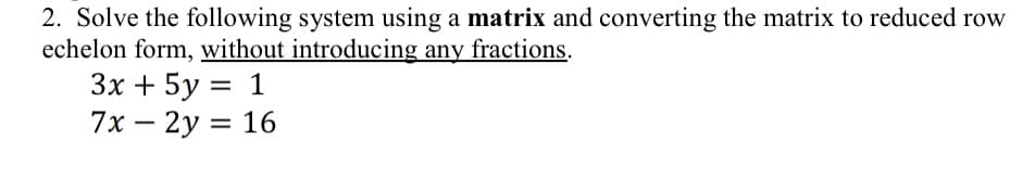 2. Solve the following system using a matrix and converting the matrix to reduced row
echelon form, without introducing any fractions.
3x + 5y = 1
7x - 2y = 16