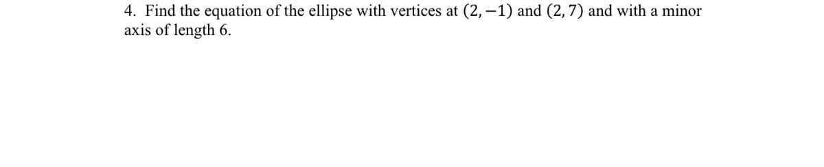 4. Find the equation of the ellipse with vertices at (2, -1) and (2, 7) and with a minor
axis of length 6.