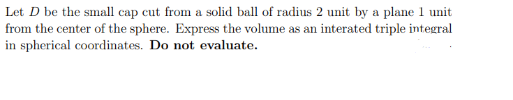 Let D be the small cap cut from a solid ball of radius 2 unit by a plane 1 unit
from the center of the sphere. Express the volume as an interated triple integral
in spherical coordinates. Do not evaluate.
