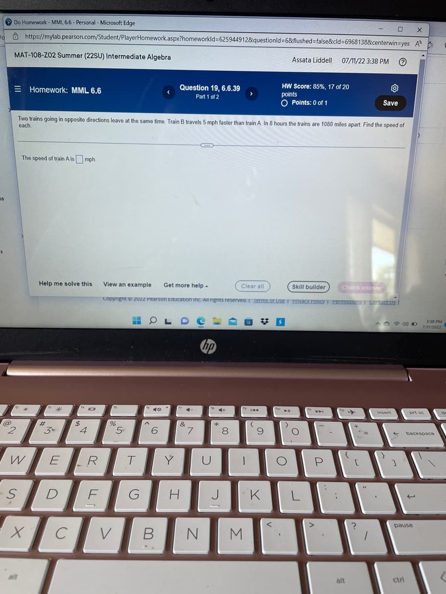 /d
Os
@
Do Homework - MML 6.6 - Personal - Microsoft Edge
MAT-108-Z02 Summer (22SU) Intermediate Algebra
2
-S
https://mylab.pearson.com/Student/PlayerHomework.aspx?homeworkId=625944912&questionId=6&flushed=false&cid=6968138&centerwin-yes
W
alt
Homework: MML 6.6
The speed of train A is mph.
X
Help me solve this
Two trains going in opposite directions leave at the same time. Train B travels 5 mph faster than train A. In 8 hours the trains are 1080 miles apart. Find the speed of
each.
M
*
E
D
C
(14101
$
4
21
R
F
%
5
-
T
G
View an example Get more help.
Skill builder
Copyright © 2022 Pearson Education Inc. All rights reserved. Terms of Use | Privacy Policy | Permissions Contact Us |
^
Question 19, 6.6.39
Part 1 of 2
OLD
40
6
Y
14
&
7
hp
U
4+
*
8
00
H J
>
Clear all
1
V B N M
(
#S
9
K
HW Score: 85%, 17 of 20
points
O Points: 0 of 1
<
fo
Assata Liddell 07/11/22 3:38 PM
)
O
L
A4
P
112
{
alt
[
?
=
44
Save
1
0
insert
- D
S
1
ctri
X
A
U
pause
prt sc
3:38 PM
7/11/2022
backspace
(