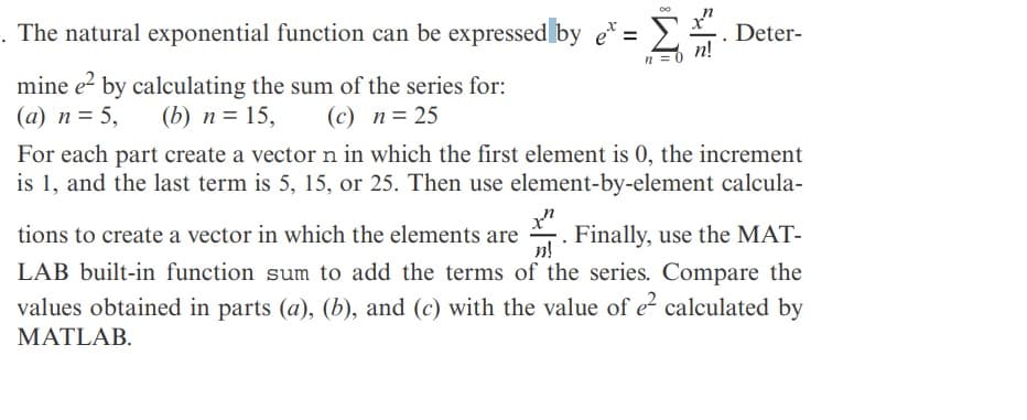 The natural exponential function can be expressed by e* = 2.
Deter-
mine e? by calculating the sum of the series for:
(a) n= 5,
For each part create a vector n in which the first element is 0, the increment
is 1, and the last term is 5, 15, or 25. Then use element-by-element calcula-
(b) n= 15,
(c) n= 25
Finally, use the MAT-
n!
tions to create a vector in which the elements are
LAB built-in function sum to add the terms of the series. Compare the
values obtained in parts (a), (b), and (c) with the value of e calculated by
MATLAB.
