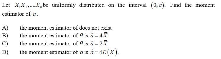 Let X,X,.X, be uniformly distributed on the interval (0, a). Find the moment
estimator of a.
A)
the moment estimator of does not exist
B)
the moment estimator of a is â= 4X
the moment estimator of a is â = 2X
the moment estimator of a is â= 4E (X).
C)
D)
