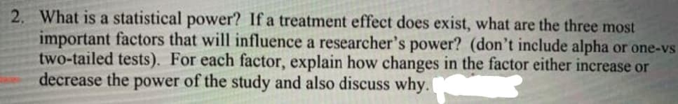 2. What is a statistical power? If a treatment effect does exist, what are the three most
important factors that will influence a researcher's power? (don't include alpha or one-vs
two-tailed tests). For each factor, explain how changes in the factor either increase or
decrease the power of the study and also discuss why.
