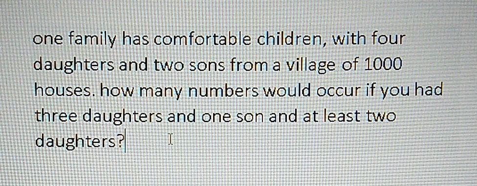 one family has comfortable children, with four
daughters and two sons from a village of 1000
houses. how many numbers would occur if you had
three daughters and one son and at least two
daughters?
