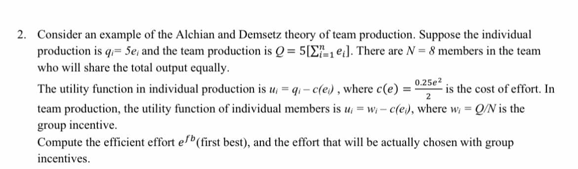 2. Consider an example of the Alchian and Demsetz theory of team production. Suppose the individual
production is q= 5e, and the team production is Q = 5[1 ei]. There are N = 8 members in the team
who will share the total output equally.
0.25e²
is the cost of effort. In
2
The utility function in individual production is u
team production, the utility function of individual members is u;= wi- c(e), where wi = Q/N is the
group incentive.
Compute the efficient effort efb (first best), and the effort that will be actually chosen with group
incentives.
qi-c(e), where c(e):
=