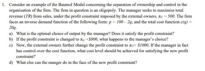 1. Consider an example of the Baumol Model concerning the separation of ownership and control in the
organisation of the firm. The firm in question is an oligopoly. The manager seeks to maximise total
revenue (TR) from sales, under the profit constraint imposed by the external owners, G = 500. The firm
faces an inverse demand function of the following form: p = 100-2q, and the total cost function c(q) =
20q.
a) What is the optimal choice of output by the manager? Does it satisfy the profit constraint?
b) If the profit constraint is changed to G =$800, what happens to the manager's choice?
c)
Now, the external owners further change the profit constraint to G= $1000. If the manager in fact
has control over the cost function, what cost level should be achieved for satisfying the new profit
constraint?
d) What else can the manger do in the face of the new profit constraint?