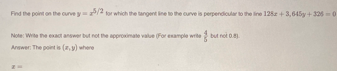 Find the point on the curve y =
25/2
for which the tangent line to the curve is perpendicular to the line 128x +3,645y+326 = 0
Note: Write the exact answer but not the approximate value (For example write
but not 0.8).
Answer: The point is (x, y) where
