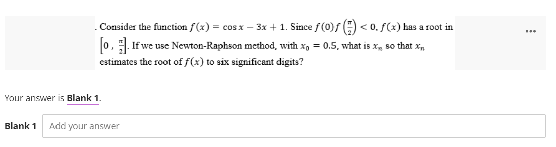 . Consider the function f(x) = cos x − 3x + 1. Since f (0)f() < 0, f(x) has a root in
[0]. If we use Newton-Raphson method, with x₁ = 0.5, what is xñ so that xñ
estimates the root of f(x) to six significant digits?
Your answer is Blank 1.
Blank 1 Add your answer