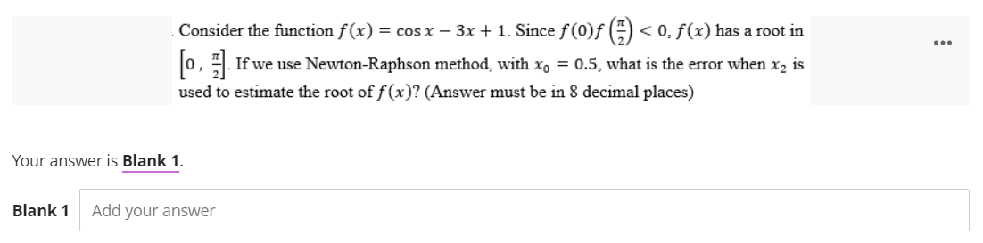Consider the function f(x) = cos x - 3x + 1. Since f(0)f() < 0, f(x) has a root in
[0, 1].
If we use Newton-Raphson method, with xo = 0.5, what is the error when x₂ is
used to estimate the root of f(x)? (Answer must be in 8 decimal places)
Your answer is Blank 1.
Blank 1 Add your answer
...