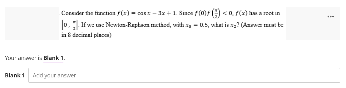 Consider the function f(x) = cos x - 3x + 1. Since ƒ (0)ƒ () <0, f(x) has a root in
[0]. If we use Newton-Raphson method, with xo = 0.5, what is x₂? (Answer must be
in 8 decimal places)
Your answer is Blank 1.
Blank 1 Add your answer