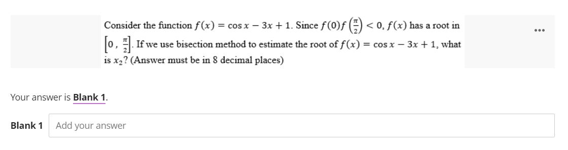 Consider the function f(x) = cos x − 3x + 1. Since f (0)f() < 0, f(x) has a root in
[1]. If we use bisection method to estimate the root of f(x) = cos x - 3x + 1, what
is x₂? (Answer must be in 8 decimal places)
Your answer is Blank 1.
Blank 1 Add your answer
...