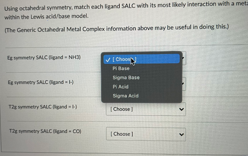 Using octahedral symmetry, match each ligand SALC with its most likely interaction with a meta
within the Lewis acid/base model.
(The Generic Octahedral Metal Complex information above may be useful in doing this.)
Eg symmetry SALC (ligand = NH3)
%3D
V [ ChoosN
Pi Base
Sigma Base
Eg symmetry SALC (ligand = 1-)
Pi Acid
Sigma Acid
T2g symmetry SALC (ligand = 1-)
[ Choose ]
T2g symmetry SALC (ligand = CO)
[ Choose ]
