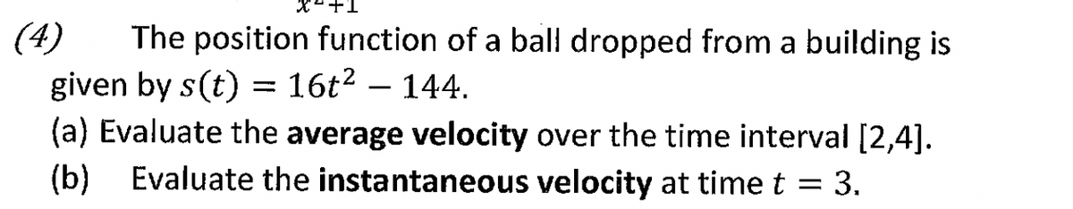 (4) The position function of a ball dropped from a building is
given by s(t) = 16t² - 144.
(a) Evaluate the average velocity over the time interval [2,4].
= 3.
(b) Evaluate the instantaneous velocity at time t
