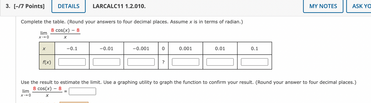 3. [-/7 Points]
Complete the table. (Round your answers to four decimal places. Assume x is in terms of radian.)
8 cos(x) - 8
X
lim
X→0
lim
X→0
X
DETAILS
f(x)
LARCALC11 1.2.010.
-0.1
-0.01
-0.001
0
?
0.001
0.01
0.1
MY NOTES
ASK YO
Use the result to estimate the limit. Use a graphing utility to graph the function to confirm your result. (Round your answer to four decimal places.)
8 cos(x) - 8
~
X