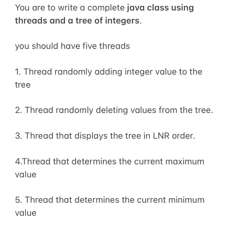 You are to write a complete java class using
threads and a tree of integers.
you should have five threads
1. Thread randomly adding integer value to the
tree
2. Thread randomly deleting values from the tree.
3. Thread that displays the tree in LNR order.
4.Thread that determines the current maximum
value
5. Thread that determines the current minimum
value
