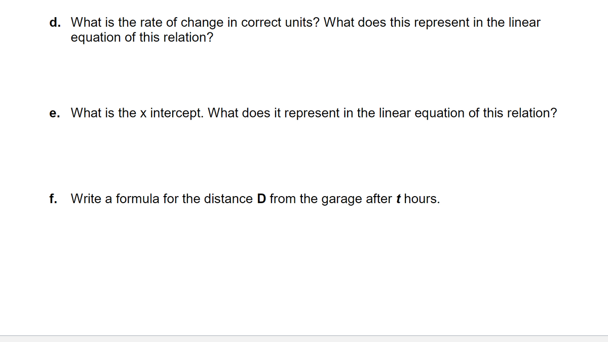 d. What is the rate of change in correct units? What does this represent in the linear
equation of this relation?
e. What is the x intercept. What does it represent in the linear equation of this relation?
f. Write a formula for the distance D from the garage after t hours.
