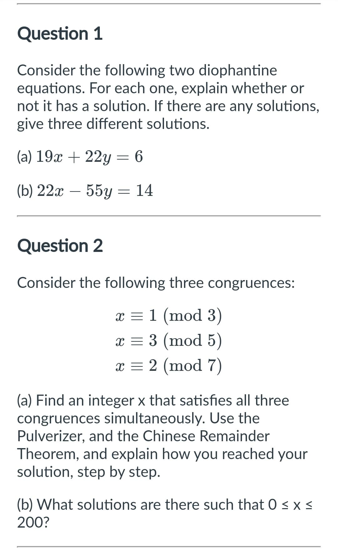 Question 1
Consider the following two diophantine
equations. For each one, explain whether or
not it has a solution. If there are any solutions,
give three different solutions.
(a) 19x + 22y = 6
(b) 22x - 55y
14
=
Question 2
Consider the following three congruences:
x = 1 (mod 3)
x = 3 (mod 5)
x = 2 (mod 7)
(a) Find an integer x that satisfies all three
congruences simultaneously. Use the
Pulverizer, and the Chinese Remainder
Theorem, and explain how you reached your
solution, step by step.
(b) What solutions are there such that 0 ≤ x ≤
200?