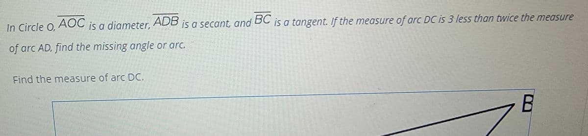 In Circle O,
AOC
is a diameter,
ADB
is a secant, and is a tangent. If the measure of arc DC is 3 less than twice the measure
BC
of arc AD, find the missing angle or arc.
Find the measure of arc DC.
