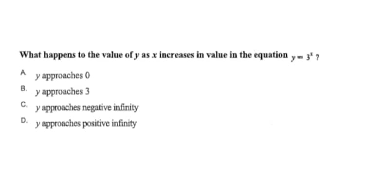 What happens to the value of y as x increases in value in the equation y- 3* 7
A
y approaches 0
В.
y approaches 3
C.
y approaches negative infinity
D.
y approaches positive infinity
