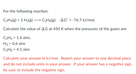 For the following reaction:
C3H4(g) + 2 H2(g) → C3H8(g); AG° = -76.7 kJ/mol.
Calculate the value of AG at 450 K when the pressures of the gases are:
C3H4 = 1.6 atm,
H2 = 0.6 atm
C3H8 = 4.1 atm
Calculate your answer in kJ/mol. Report your answer to one decimal place,
and do not include units in your answer. If your answer has a negative sign,
be sure to include the negative sign.
