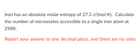 Iron has an absolute molar entropy of 27.3 J/(mol-K). Calculate
the number of microstates accessible to a single iron atom at
298K.
Report your answer to one decimal place, and there are no units.
