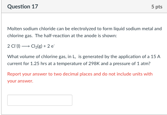 Question 17
5 pts
Molten sodium chloride can be electrolyzed to form liquid sodium metal and
chlorine gas. The half-reaction at the anode is shown:
2 Cl(1) → Cl2(g) + 2 e
What volume of chlorine gas, in L, is generated by the application of a 15 A
current for 1.25 hrs at a temperature of 298K and a pressure of 1 atm?
Report your answer to two decimal places and do not include units with
your answer.
