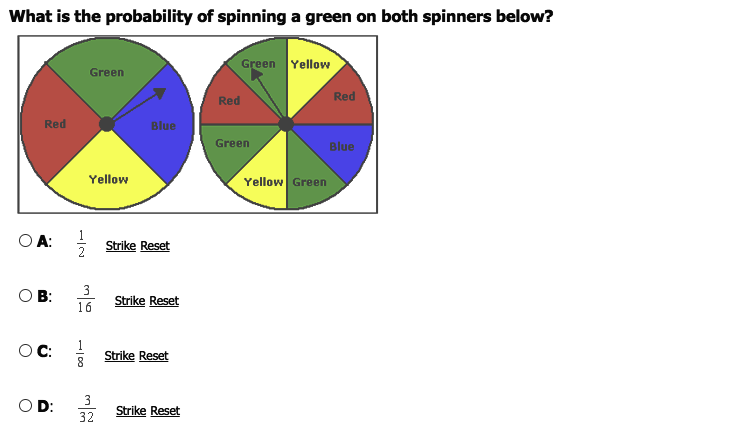 What is the probability of spinning a green on both spinners below?
Green Yellow
Green
Red
Red
Red
Blue
Green
Blue
Yellow
Yellow Green
OA:
Strike Reset
O B:
16
3
Strike Reset
OC:
Strike Reset
D:
3
Strike Reset
32
