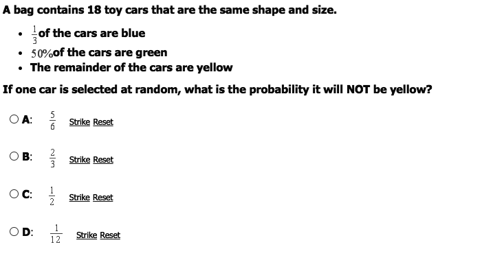 A bag contains 18 toy cars that are the same shape and size.
• of the cars are blue
• 50%of the cars are green
• The remainder of the cars are yellow
If one car is selected at random, what is the probability it will NOT be yellow?
O A:
Strike Reset
O B: ?
В:
Strike Reset
OC:
Strike Reset
1
12
D:
Strike Reset
