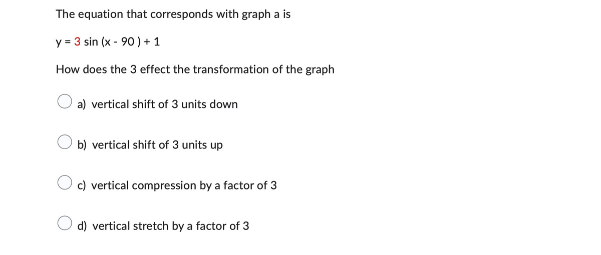 The equation that corresponds with graph a is
y = 3 sin (x - 90 ) + 1
How does the 3 effect the transformation of the graph
a) vertical shift of 3 units down
b) vertical shift of 3 units up
c) vertical compression by a factor of 3
d) vertical stretch by a factor of 3