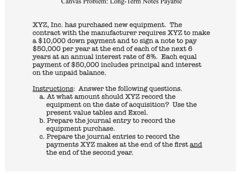 Canvas Problem: Long-Term Notes Payable
XYZ, Inc. has purchased new equipment. The
contract with the manufacturer requires XYZ to make
a $10,000 down payment and to sign a note to pay
$50,000 per year at the end of each of the next 6
years at an annual interest rate of 8%. Each equal
payment of $50,000 includes principal and interest
on the unpaid balance.
Instructions: Answer the following questions.
a. At what amount should XYZ record the
equipment on the date of acquisition? Use the
present value tables and Excel.
b. Prepare the journal entry to record the
equipment purchase.
c. Prepare the journal entries to record the
payments XYZ makes at the end of the first and
the end of the second year.