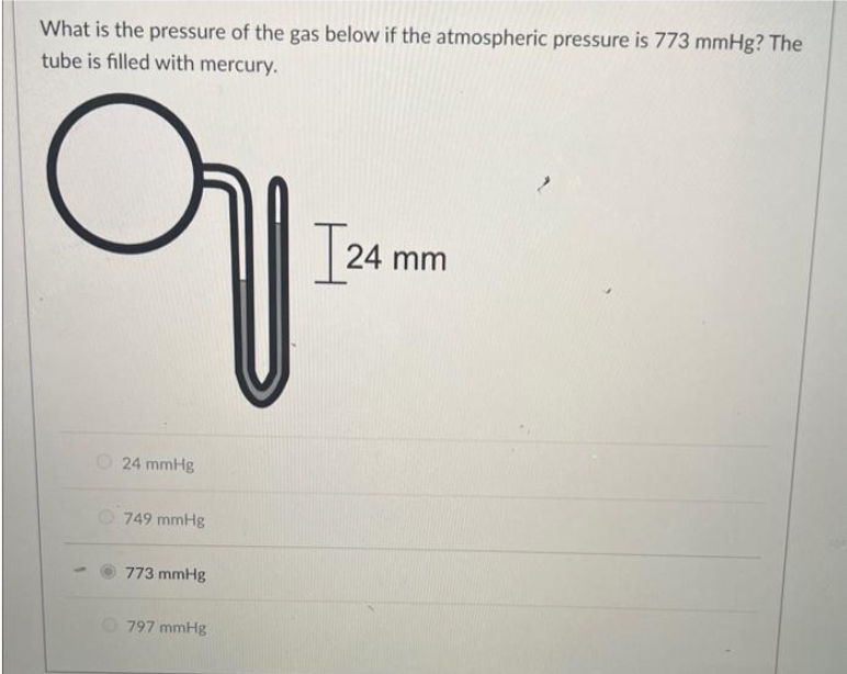 What is the pressure of the gas below if the atmospheric pressure is 773 mmHg? The
tube is filled with mercury.
에
O24 mmHg
749 mmHg
773 mmHg
797 mmHg
[24 mm
