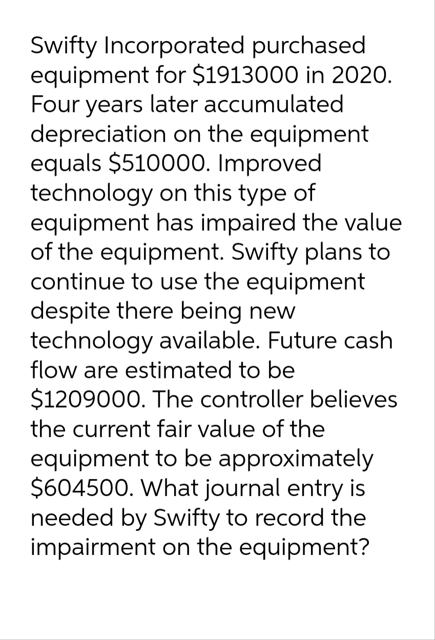 Swifty Incorporated purchased
equipment for $1913000 in 2020.
Four years later accumulated
depreciation on the equipment
equals $510000. Improved
technology on this type of
equipment has impaired the value
of the equipment. Swifty plans to
continue to use the equipment
despite there being new
technology available. Future cash
flow are estimated to be
$1209000. The controller believes
the current fair value of the
equipment to be approximately
$604500. What journal entry is
needed by Swifty to record the
impairment on the equipment?