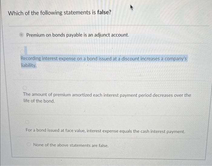 Which of the following statements is false?
Premium on bonds payable is an adjunct account.
Recording interest expense on a bond issued at a discount increases a company's
liability.
The amount of premium amortized each interest payment period decreases over the
life of the bond.
For a bond issued at face value, interest expense equals the cash interest payment.
None of the above statements are false.