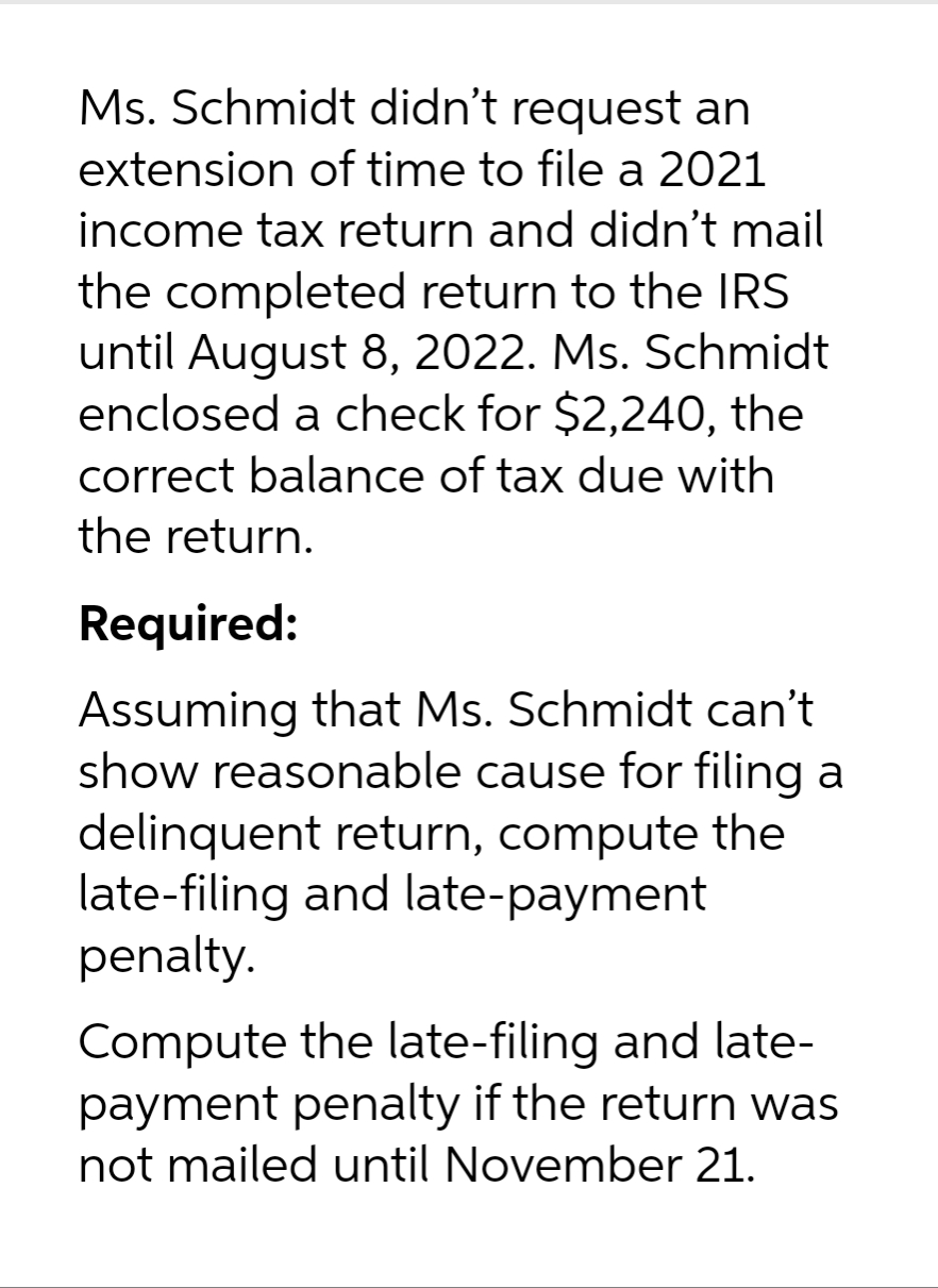 Ms. Schmidt didn't request an
extension of time to file a 2021
income tax return and didn't mail
the completed return to the IRS
until August 8, 2022. Ms. Schmidt
enclosed a check for $2,240, the
correct balance of tax due with
the return.
Required:
Assuming that Ms. Schmidt can’t
show reasonable cause for filing a
delinquent return, compute the
late-filing and late-payment
penalty.
Compute the late-filing and late-
payment penalty if the return was
not mailed until November 21.