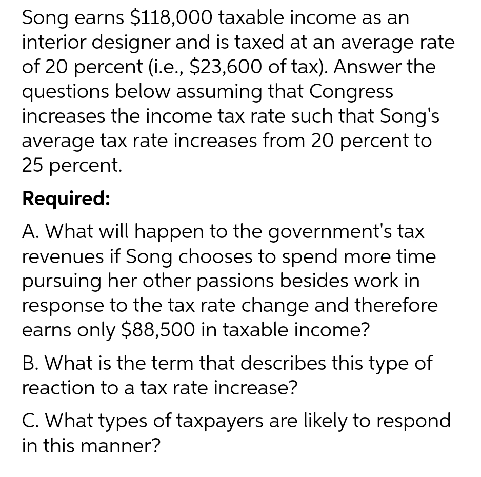 Song earns $118,000 taxable income as an
interior designer and is taxed at an average rate
of 20 percent (i.e., $23,600 of tax). Answer the
questions below assuming that Congress
increases the income tax rate such that Song's
average tax rate increases from 20 percent to
25 percent.
Required:
A. What will happen to the government's tax
revenues if Song chooses to spend more time
pursuing her other passions besides work in
response to the tax rate change and therefore
earns only $88,500 in taxable income?
B. What is the term that describes this type of
reaction to a tax rate increase?
C. What types of taxpayers are likely to respond
in this manner?