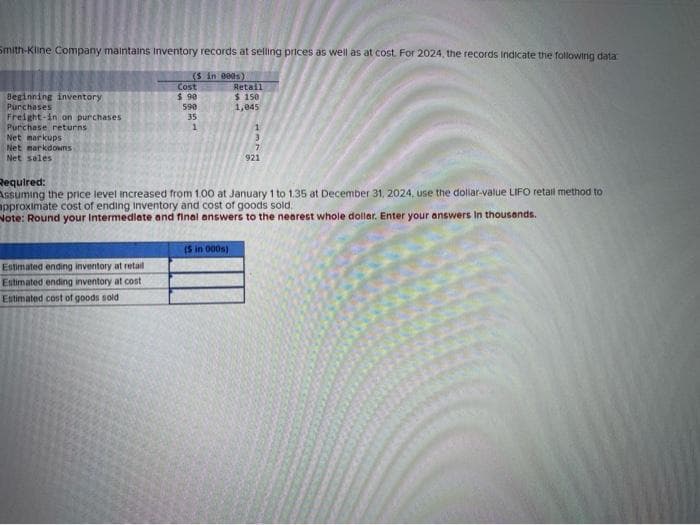Smith-Kline Company maintains inventory records at selling prices as well as at cost. For 2024, the records indicate the following data
(S in 000s).
Beginning inventory
Purchases
Freight-in on purchases
Purchase returns
Net markups
Net markdownsS
Net sales
Cost
$ 90
Estimated ending inventory at retail
Estimated ending inventory at cost
Estimated cost of goods sold
590
35
1
Retail
$ 150
1,045
Required:
Assuming the price level increased from 1.00 at January 1 to 1.35 at December 31, 2024, use the dollar-value LIFO retail method to
approximate cost of ending inventory and cost of goods sold..
Note: Round your Intermediate and final answers to the nearest whole dollar. Enter your answers in thousands.
(5 in 0005)
1
3
7
921