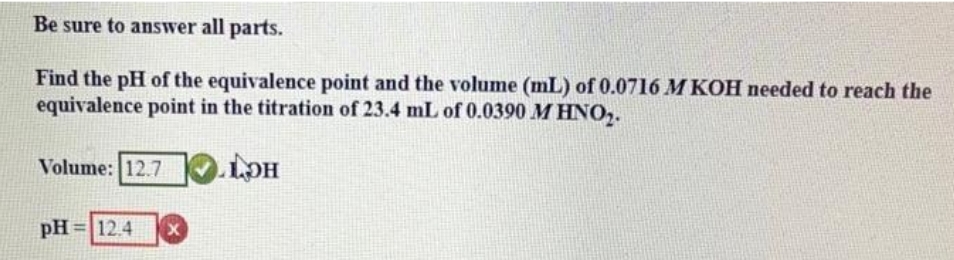 Be sure to answer all parts.
Find the pH of the equivalence point and the volume (mL) of 0.0716 M KOH needed to reach the
equivalence point in the titration of 23.4 mL of 0.0390 M HNO₂.
LOH
Volume: 12.7
pH = 12.4 X