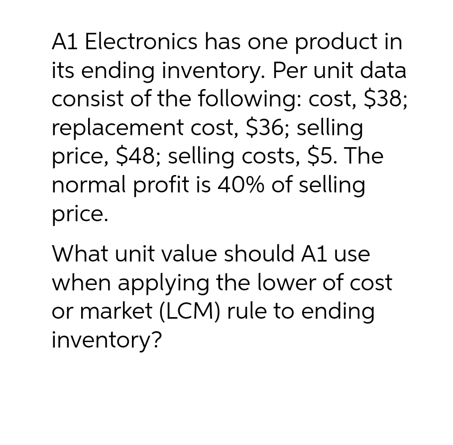 A1 Electronics has one product in
its ending inventory. Per unit data
consist of the following: cost, $38;
replacement cost, $36; selling
price, $48; selling costs, $5. The
normal profit is 40% of selling
price.
What unit value should A1 use
when applying the lower of cost
or market (LCM) rule to ending
inventory?