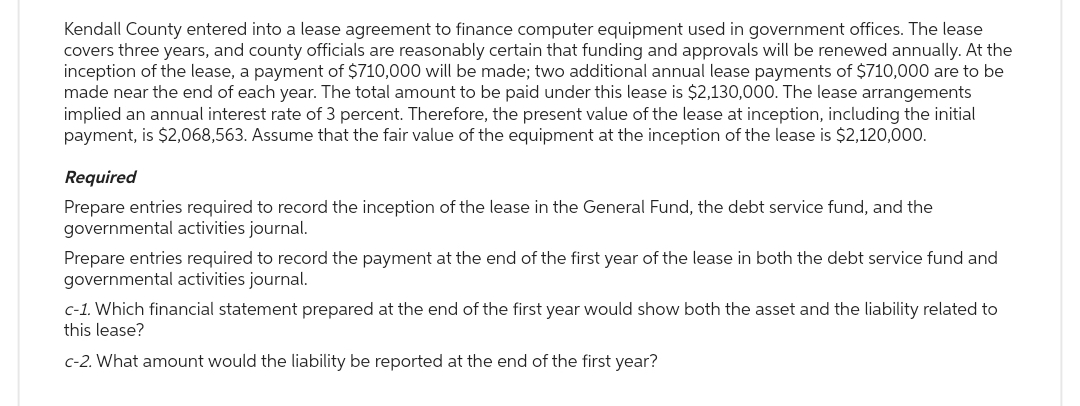 Kendall County entered into a lease agreement to finance computer equipment used in government offices. The lease
covers three years, and county officials are reasonably certain that funding and approvals will be renewed annually. At the
inception of the lease, a payment of $710,000 will be made; two additional annual lease payments of $710,000 are to be
made near the end of each year. The total amount to be paid under this lease is $2,130,000. The lease arrangements
implied an annual interest rate of 3 percent. Therefore, the present value of the lease at inception, including the initial
payment, is $2,068,563. Assume that the fair value of the equipment at the inception of the lease is $2,120,000.
Required
Prepare entries required to record the inception of the lease in the General Fund, the debt service fund, and the
governmental activities journal.
Prepare entries required to record the payment at the end of the first year of the lease in both the debt service fund and
governmental activities journal.
c-1. Which financial statement prepared at the end of the first year would show both the asset and the liability related to
this lease?
c-2. What amount would the liability be reported at the end of the first year?