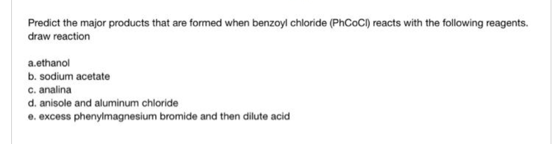 Predict the major products that are formed when benzoyl chloride (PhCoCI) reacts with the following reagents.
draw reaction
a.ethanol
b. sodium acetate
c. analina
d. anisole and aluminum chloride
e. excess phenylmagnesium bromide and then dilute acid