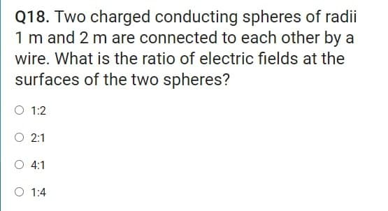 Q18. Two charged conducting spheres of radii
1 m and 2 m are connected to each other by a
wire. What is the ratio of electric fields at the
surfaces of the two spheres?
O 1:2
O 2:1
O 4:1
O 1:4
