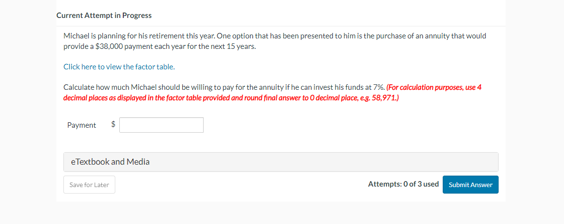 Current Attempt in Progress
Michael is planning for his retirement this year. One option that has been presented to him is the purchase of an annuity that would
provide a $38,000 payment each year for the next years.
Click here to view the factor table.
Calculate how much Michael should be willing to pay for the annuity if he can invest his funds at 7%. (For calculation purposes, use 4
decimal places as displayed in the factor table provided and round final answer to O decimal place, e.g. 58,971.)
Payment $
eTextbook and Media
Save for Later
Attempts: 0 of 3 used
Submit Answer