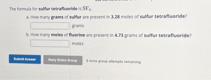 The formula for sulfur tetrafluoride is SF4.
a. How many grams of sulfur are present in 3.28 moles of sulfur tetrafluoride?
grams
b. How many moles of fluorine are present in 4.73 grams of sulfur tetrafluoride?
moles
Submit Answer
Retry Entire Group
8 more group attempts remaining