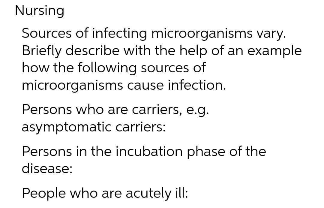 Nursing
Sources of infecting microorganisms vary.
Briefly describe with the help of an example
how the following sources of
microorganisms cause infection.
Persons who are carriers, e.g.
asymptomatic carriers:
Persons in the incubation phase of the
disease:
People who are acutely ill:
