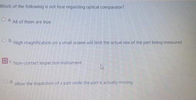 Which of the following is not true regarding optical comparator?
O a All of them are true
Ⓒb High magnification on a small screen will limit the actual size of the part being measured
C. Non-contact inspection instrument
D
Od
allow the inspection of a part while the part is actually moving