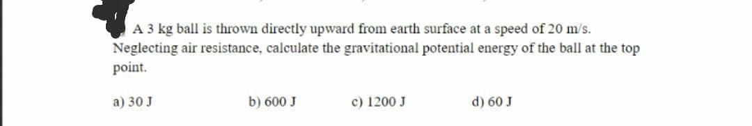 A 3 kg ball is thrown directly upward from earth surface at a speed of 20 m/s.
Neglecting air resistance, calculate the gravitational potential energy of the ball at the top
point.
a) 30 J
b) 600 J
c) 1200 J
d) 60 J