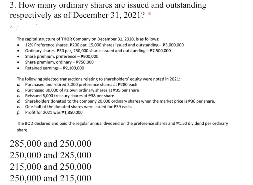 3. How many ordinary shares are issued and outstanding
respectively as of December 31, 2021? *
The capital structure of THOR Company on December 31, 2020, is as follows:
12% Preference shares, P200 par, 15,000 shares issued and outstanding - P3,000,000
Ordinary shares, P30 par, 250,000 shares issued and outstanding - 97,500,000
Share premium, preference – P900,000
Share premium, ordinary – P750,000
Retained earnings - P2,100,000
The following selected transactions relating to shareholders' equity were noted in 2021:
a. Purchased and retired 2,000 preference shares at P280 each
Purchased 30,000 of its own ordinary shares at P35 per share
Reissued 5,000 treasury shares at P38 per share.
d. Shareholders donated to the company 20,000 ordinary shares when the market price is P36 per share.
b.
C.
е.
One-half of the donated shares were issued for P39 each.
f. Profit for 2021 was P1,850,000
The BOD declared and paid the regular annual dividend on the preference shares and P1.50 dividend per ordinary
share.
285,000 and 250,000
250,000 and 285,000
215,000 and 250,000
250,000 and 215,000
