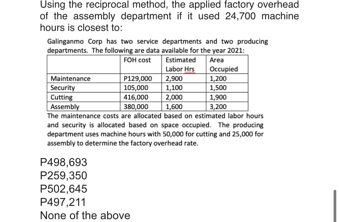 Using the reciprocal method, the applied factory overhead
of the assembly department if it used 24,700 machine
hours is closest to:
Galinganmo Corp has two service departments and two producing
departments. The following are data available for the year 2021:
FOH cost
Estimated
Area
Occupied
1,200
1,500
Labor Hrs
2,900
1,100
Maintenance
P129,000
105,000
Security
Cutting
Assembly
416,000
2,000
1,900
1,600
The maintenance costs are allocated based on estimated labor hours
380,000
3,200
and security is allocated based on space occupied. The producing
department uses machine hours with 50,000 for cutting and 25,000 for
assembly to determine the factory overhead rate.
P498,693
P259,350
P502,645
P497,211
None of the above

