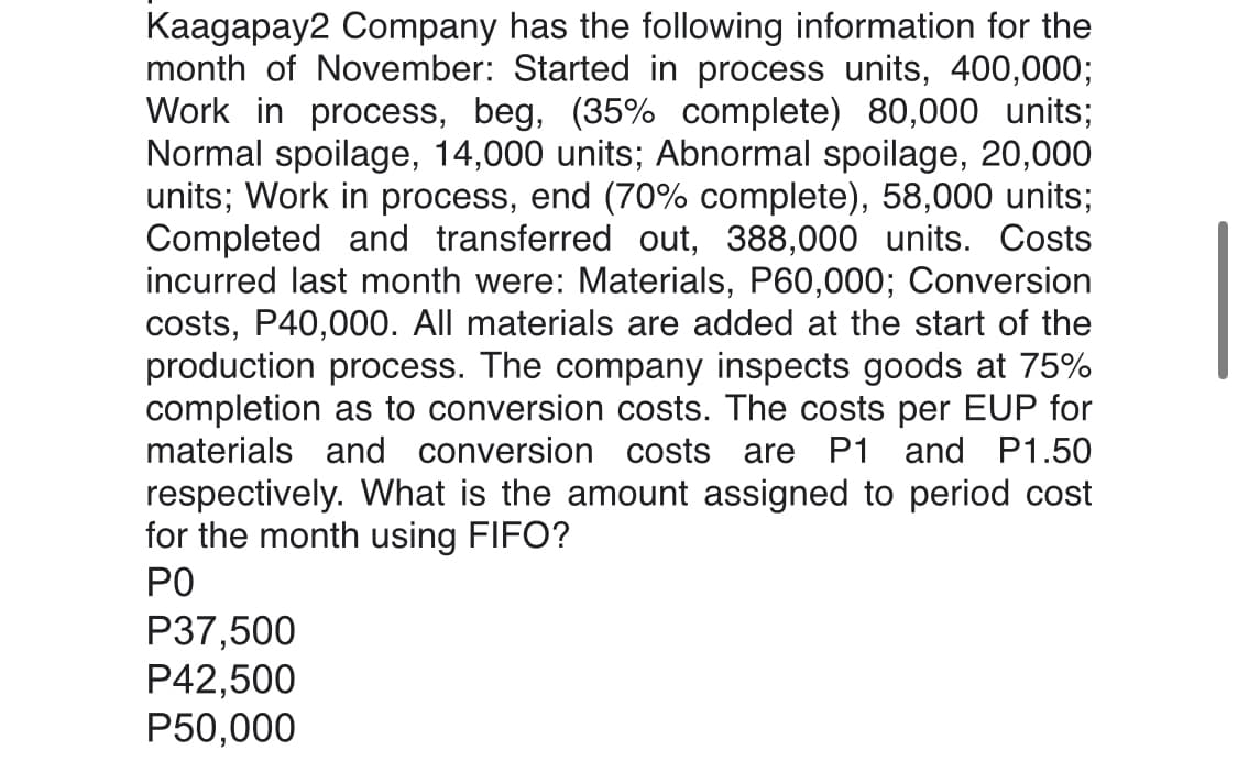 Kaagapay2 Company has the following information for the
month of November: Started in process units, 400,000;
Work in process, beg, (35% complete) 80,000 units;
Normal spoilage, 14,000 units; Abnormal spoilage, 20,000
units; Work in process, end (70% complete), 58,000 units;
Completed and transferred out, 388,000 units. Costs
incurred last month were: Materials, P60,000; Conversion
costs, P40,000. All materials are added at the start of the
production process. The company inspects goods at 75%
completion as to conversion costs. The costs per EUP for
materials and conversion costs are P1 and P1.50
respectively. What is the amount assigned to period cost
for the month using FIFO?
PO
P37,500
P42,500
P50,000
